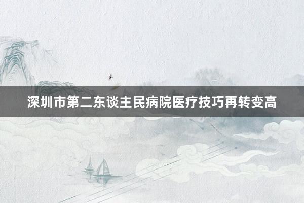 深圳市第二东谈主民病院医疗技巧再转变高