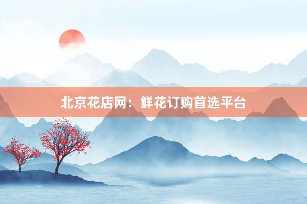 北京花店网：鲜花订购首选平台